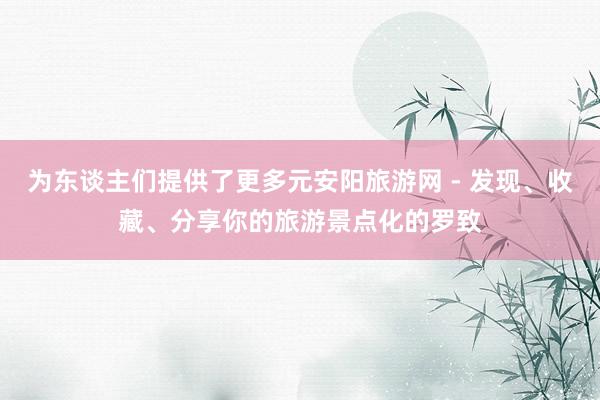 为东谈主们提供了更多元安阳旅游网 - 发现、收藏、分享你的旅游景点化的罗致